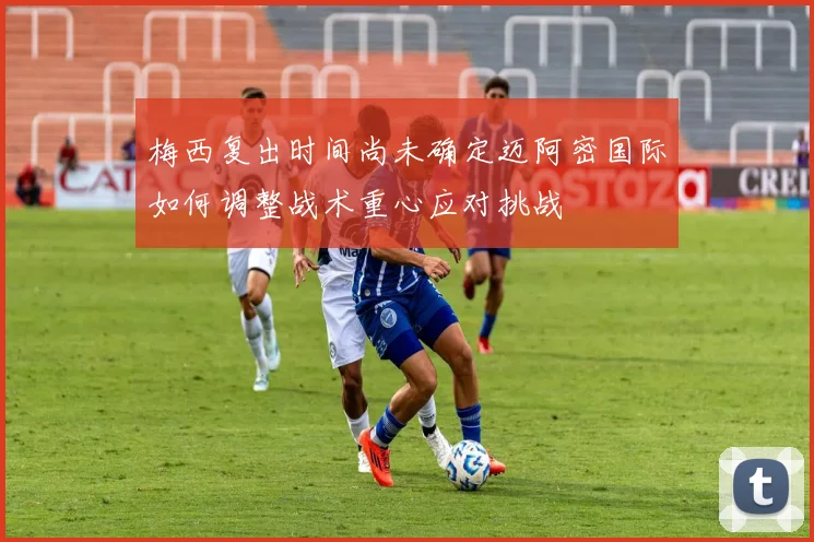 梅西复出时间尚未确定迈阿密国际如何调整战术重心应对挑战