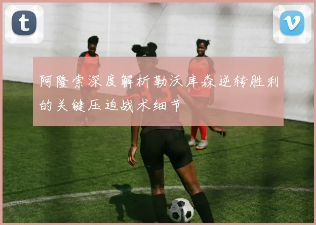 阿隆索深度解析勒沃库森逆转胜利的关键压迫战术细节