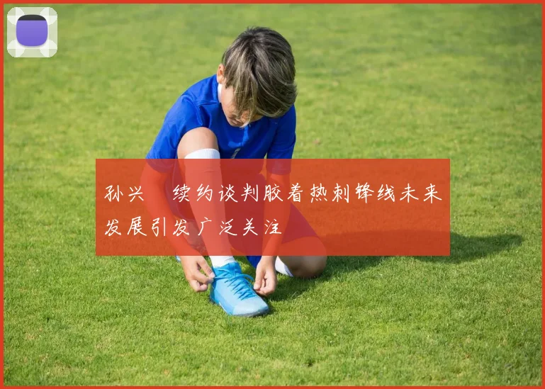 孙兴慜续约谈判胶着热刺锋线未来发展引发广泛关注