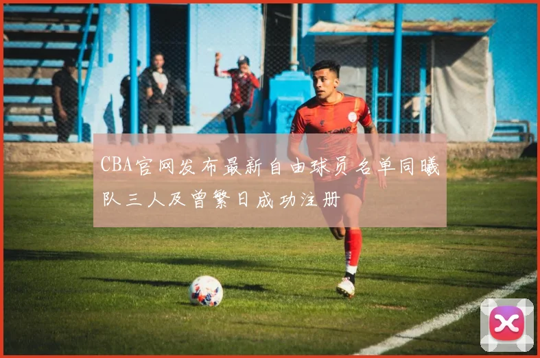 CBA官网发布最新自由球员名单同曦队三人及曾繁日成功注册