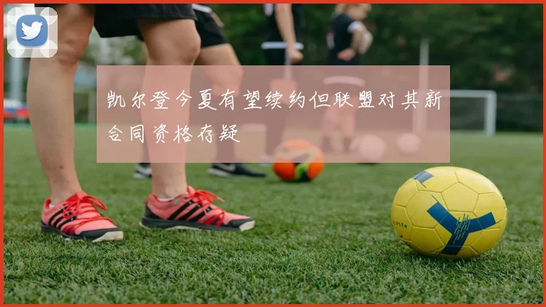 凯尔登今夏有望续约但联盟对其新合同资格存疑